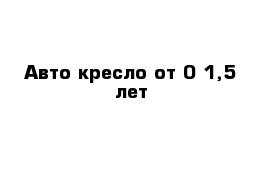 Авто-кресло от 0-1,5 лет